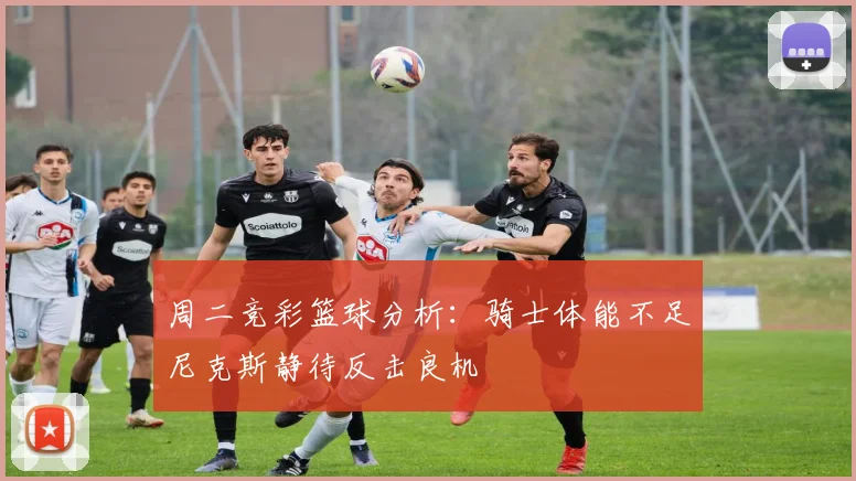 周二竞彩篮球分析：骑士体能不足尼克斯静待反击良机