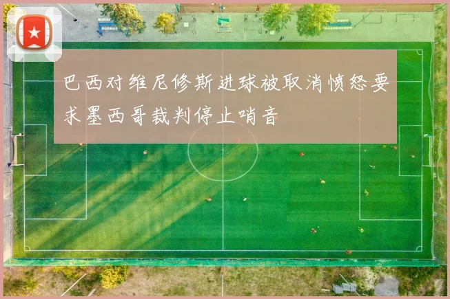 巴西对维尼修斯进球被取消愤怒要求墨西哥裁判停止哨音