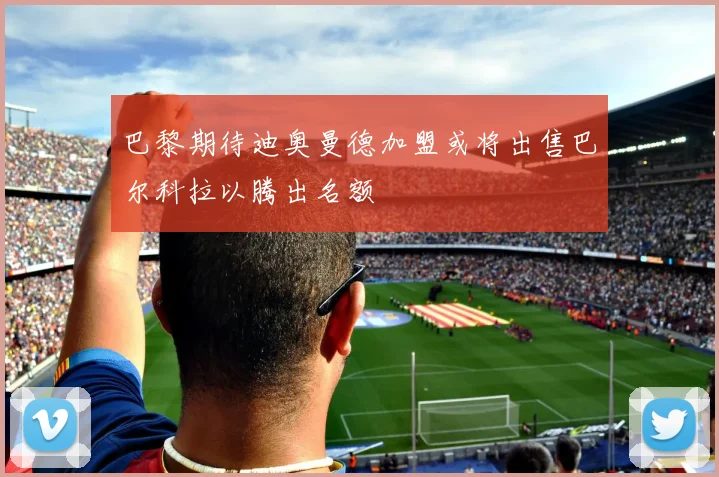 巴黎期待迪奥曼德加盟或将出售巴尔科拉以腾出名额