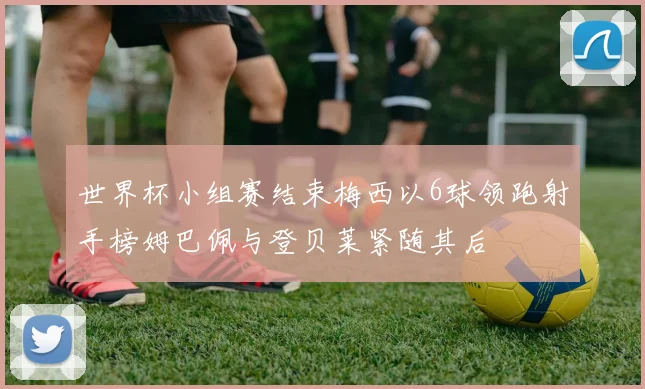 世界杯小组赛结束梅西以6球领跑射手榜姆巴佩与登贝莱紧随其后
