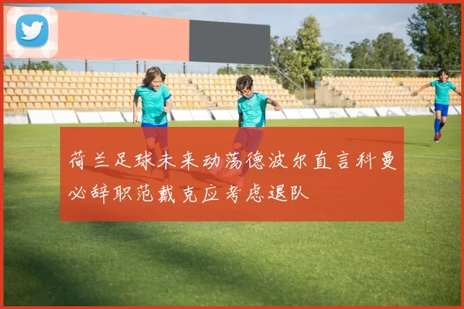 荷兰足球未来动荡德波尔直言科曼必辞职范戴克应考虑退队