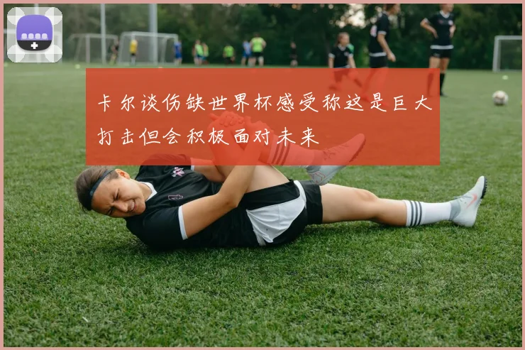 卡尔谈伤缺世界杯感受称这是巨大打击但会积极面对未来