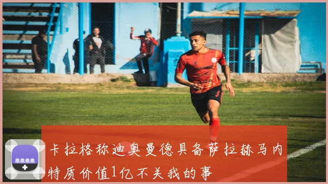 卡拉格称迪奥曼德具备萨拉赫马内特质价值1亿不关我的事