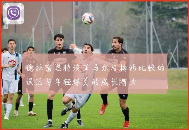 德拉富恩特谈亚马尔与梅西比较的误区与年轻球员的成长潜力