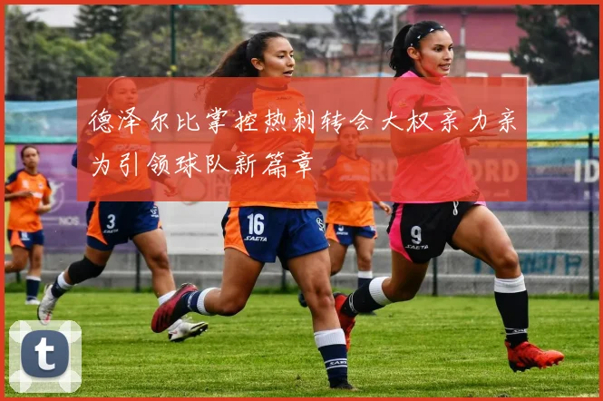 德泽尔比掌控热刺转会大权亲力亲为引领球队新篇章
