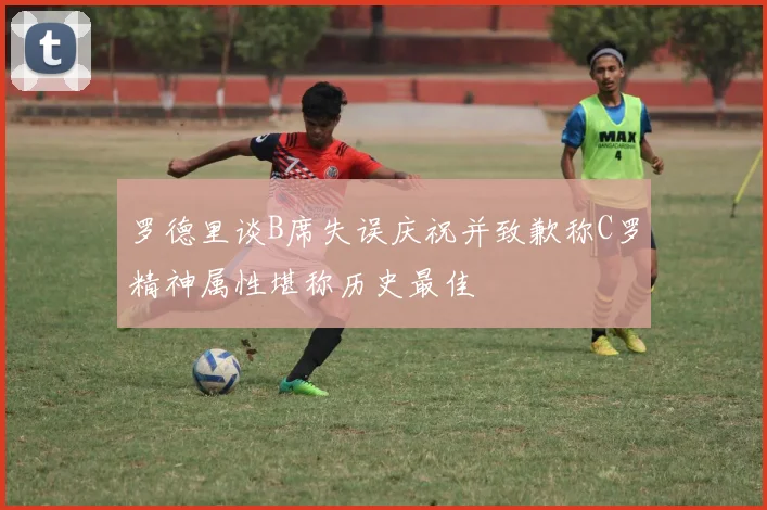 罗德里谈B席失误庆祝并致歉称C罗精神属性堪称历史最佳