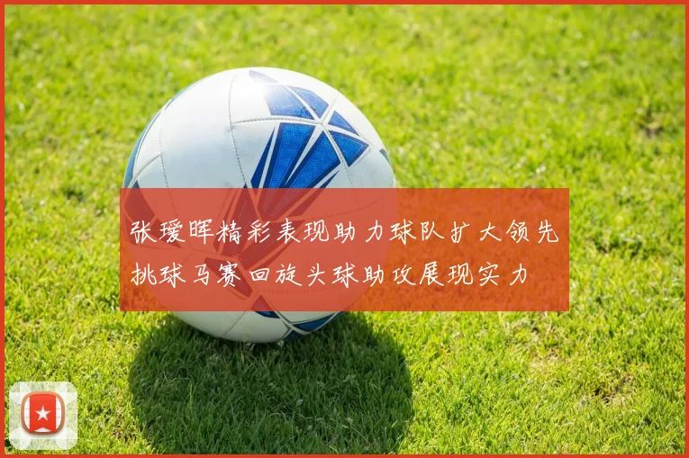 张瑷晖精彩表现助力球队扩大领先挑球马赛回旋头球助攻展现实力