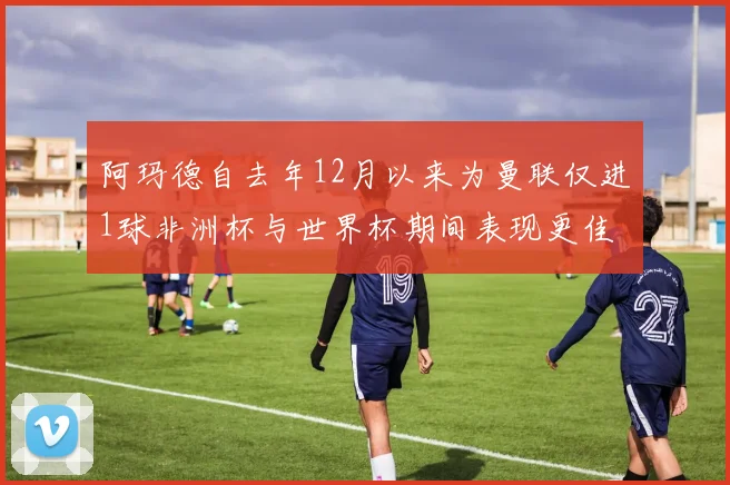 阿玛德自去年12月以来为曼联仅进1球非洲杯与世界杯期间表现更佳