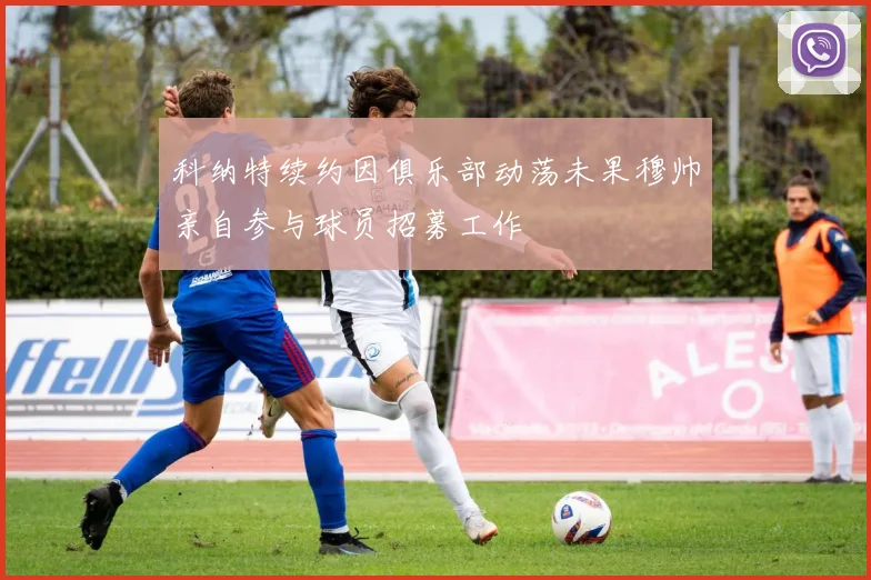 科纳特续约因俱乐部动荡未果穆帅亲自参与球员招募工作
