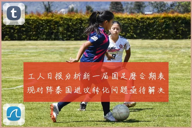 工人日报分析新一届国足磨合期表现对阵泰国进攻转化问题亟待解决