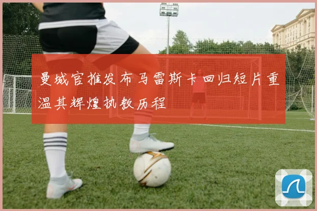 曼城官推发布马雷斯卡回归短片重温其辉煌执教历程