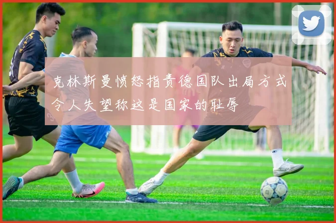 克林斯曼愤怒指责德国队出局方式令人失望称这是国家的耻辱