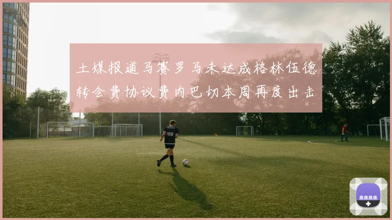 土媒报道马赛罗马未达成格林伍德转会费协议费内巴切本周再度出击