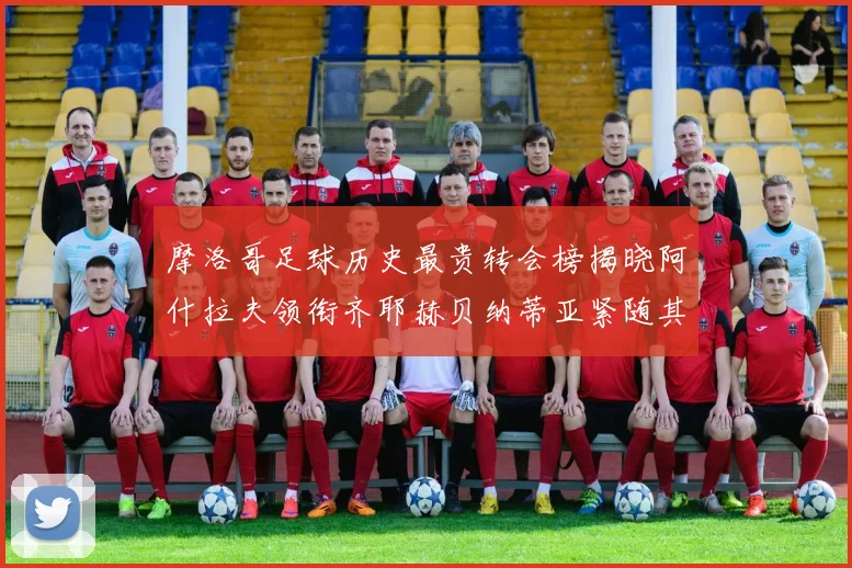 摩洛哥足球历史最贵转会榜揭晓阿什拉夫领衔齐耶赫贝纳蒂亚紧随其后