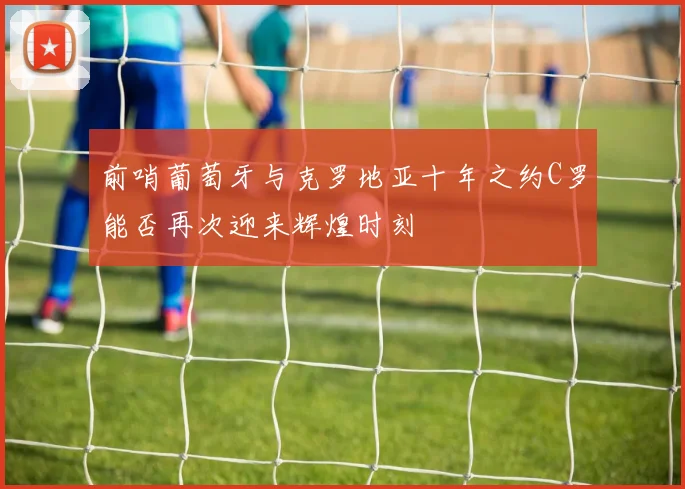 前哨葡萄牙与克罗地亚十年之约C罗能否再次迎来辉煌时刻