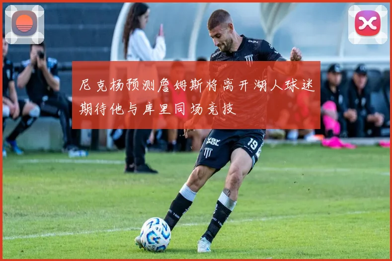 尼克杨预测詹姆斯将离开湖人球迷期待他与库里同场竞技
