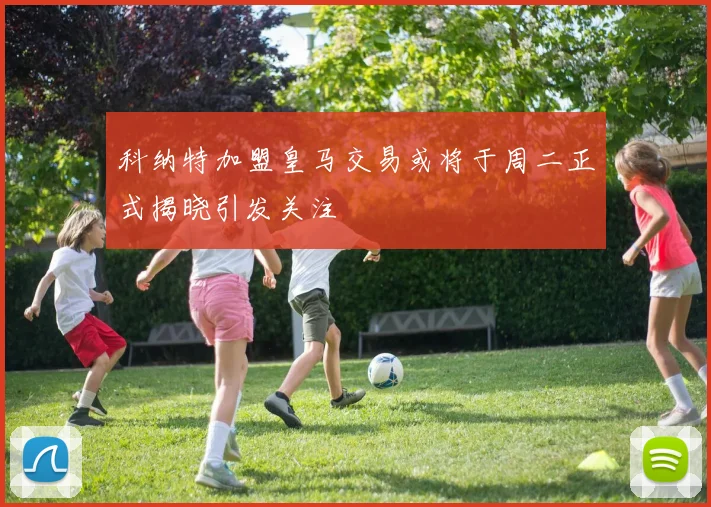 科纳特加盟皇马交易或将于周二正式揭晓引发关注