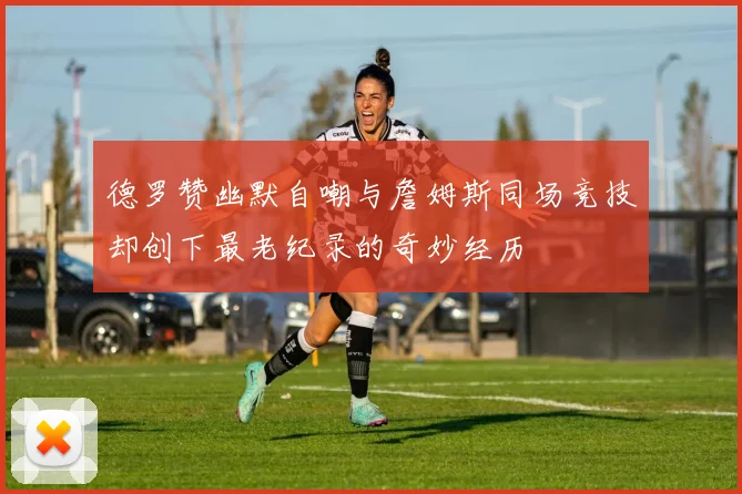 德罗赞幽默自嘲与詹姆斯同场竞技却创下最老纪录的奇妙经历