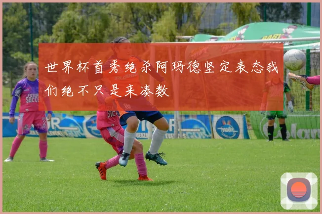 世界杯首秀绝杀阿玛德坚定表态我们绝不只是来凑数