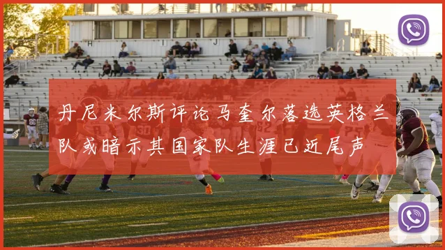 丹尼米尔斯评论马奎尔落选英格兰队或暗示其国家队生涯已近尾声