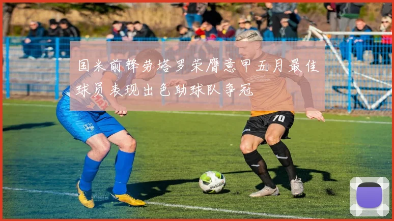 国米前锋劳塔罗荣膺意甲五月最佳球员表现出色助球队争冠