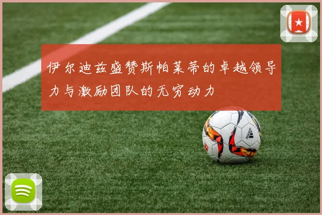 伊尔迪兹盛赞斯帕莱蒂的卓越领导力与激励团队的无穷动力