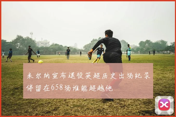 米尔纳宣布退役英超历史出场纪录停留在658场谁能超越他