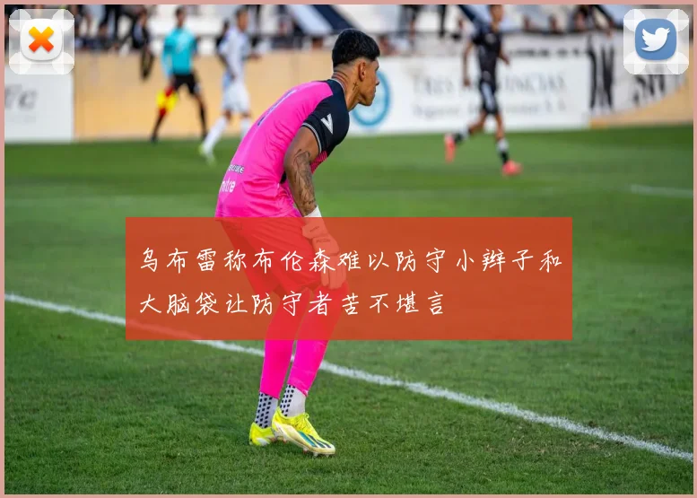 乌布雷称布伦森难以防守小辫子和大脑袋让防守者苦不堪言
