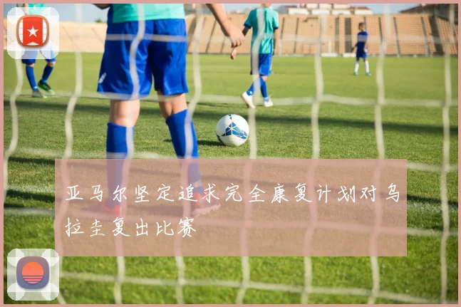 亚马尔坚定追求完全康复计划对乌拉圭复出比赛