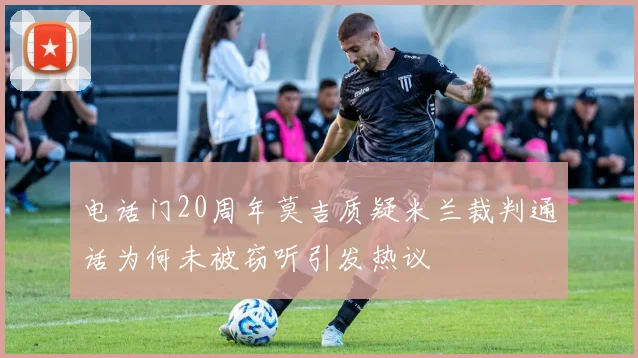 电话门20周年莫吉质疑米兰裁判通话为何未被窃听引发热议