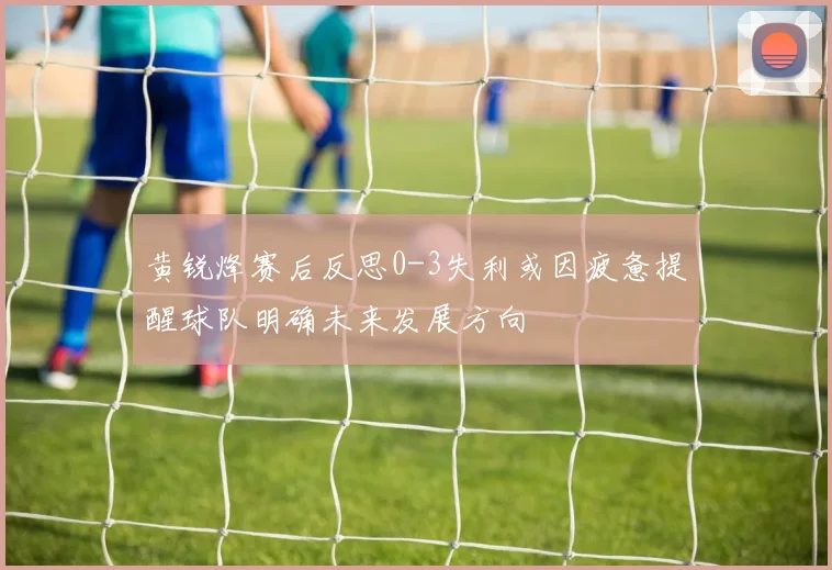 黄锐烽赛后反思0-3失利或因疲惫提醒球队明确未来发展方向