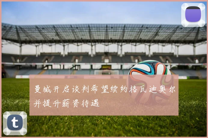 曼城开启谈判希望续约格瓦迪奥尔并提升薪资待遇