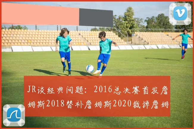 JR谈经典问题：2016总决赛首发詹姆斯2018替补詹姆斯2020裁掉詹姆斯的背后故事