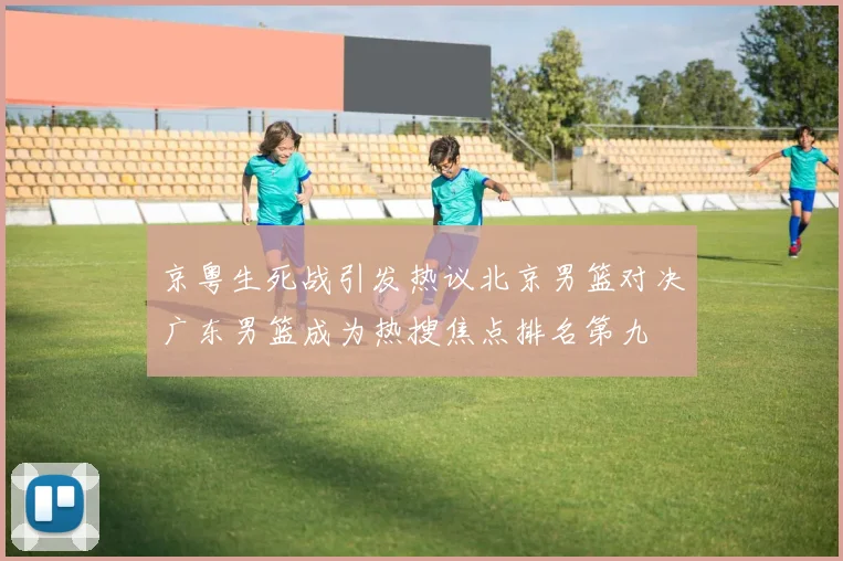 京粤生死战引发热议北京男篮对决广东男篮成为热搜焦点排名第九